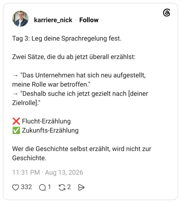 Tag 3: Leg deine Sprachregelung fest. Zwei Sätze, die du ab jetzt überall erzählst: → "Das Unternehmen hat sich neu aufgestellt, meine Rolle war betroffen." → "Deshalb suche ich jetzt gezielt nach [deiner Zielrolle]." ❌ Flucht-Erzählung ✅ Zukunfts-Erzählung Wer die Geschichte selbst erzählt, wird nicht zur Geschichte.