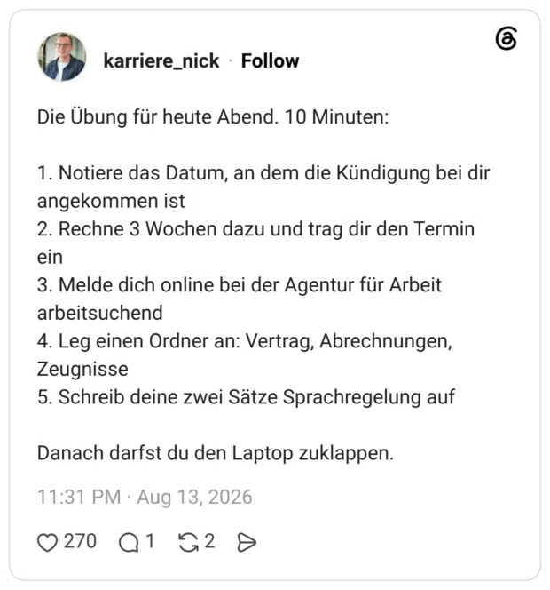 Die Übung für heute Abend. 10 Minuten: 1. Notiere das Datum, an dem die Kündigung bei dir angekommen ist 2. Rechne 3 Wochen dazu und trag dir den Termin ein 3. Melde dich online bei der Agentur für Arbeit arbeitsuchend 4. Leg einen Ordner an: Vertrag, Abrechnungen, Zeugnisse 5. Schreib deine zwei Sätze Sprachregelung auf Danach darfst du den Laptop zuklappen.
