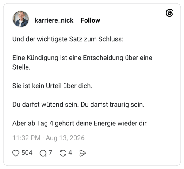 Und der wichtigste Satz zum Schluss: Eine Kündigung ist eine Entscheidung über eine Stelle. Sie ist kein Urteil über dich. Du darfst wütend sein. Du darfst traurig sein. Aber ab Tag 4 gehört deine Energie wieder dir.