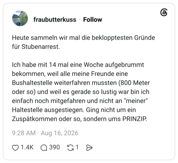 Heute sammeln wir mal die beklopptesten Gründe für Stubenarrest. Ich habe mit 14 mal eine Woche aufgebrummt bekommen, weil alle meine Freunde eine Bushaltestelle weiterfahren mussten (800 Meter oder so) und weil es gerade so lustig war bin ich einfach noch mitgefahren und nicht an "meiner" Haltestelle ausgestiegen. Ging nicht um ein Zuspätkommen oder so, sondern ums PRINZIP.