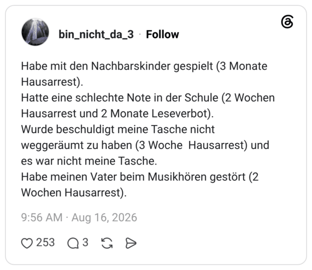 Habe mit den Nachbarskinder gespielt (3 Monate Hausarrest). Hatte eine schlechte Note in der Schule (2 Wochen Hausarrest und 2 Monate Leseverbot). Wurde beschuldigt meine Tasche nicht weggeräumt zu haben (3 Woche Hausarrest) und es war nicht meine Tasche. Habe meinen Vater beim Musikhören gestört (2 Wochen Hausarrest).