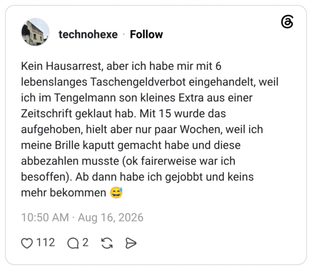 Kein Hausarrest, aber ich habe mir mit 6 lebenslanges Taschengeldverbot eingehandelt, weil ich im Tengelmann son kleines Extra aus einer Zeitschrift geklaut hab. Mit 15 wurde das aufgehoben, hielt aber nur paar Wochen, weil ich meine Brille kaputt gemacht habe und diese abbezahlen musste (ok fairerweise war ich besoffen). Ab dann habe ich gejobbt und keins mehr bekommen 😅
