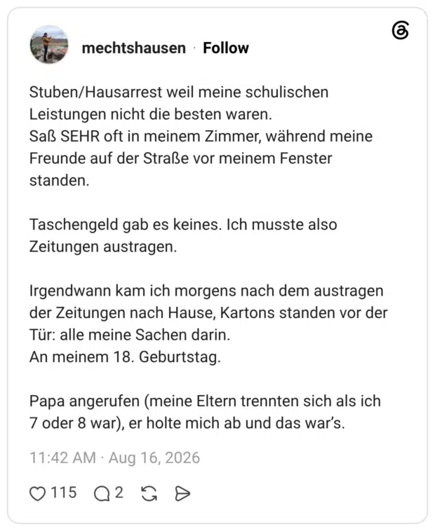 Stuben/Hausarrest weil meine schulischen Leistungen nicht die besten waren. Saß SEHR oft in meinem Zimmer, während meine Freunde auf der Straße vor meinem Fenster standen. Taschengeld gab es keines. Ich musste also Zeitungen austragen. Irgendwann kam ich morgens nach dem austragen der Zeitungen nach Hause, Kartons standen vor der Tür: alle meine Sachen darin. An meinem 18. Geburtstag. Papa angerufen (meine Eltern trennten sich als ich 7 oder 8 war), er holte mich ab und das war’s.