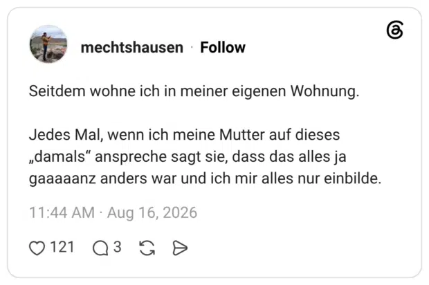 Seitdem wohne ich in meiner eigenen Wohnung. Jedes Mal, wenn ich meine Mutter auf dieses „damals“ anspreche sagt sie, dass das alles ja gaaaaanz anders war und ich mir alles nur einbilde.