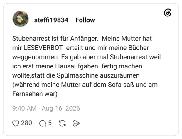 Stubenarrest ist für Anfänger. Meine Mutter hat mir LESEVERBOT erteilt und mir meine Bücher weggenommen. Es gab aber mal Stubenarrest weil ich erst meine Hausaufgaben fertig machen wollte,statt die Spülmaschine auszuräumen (während meine Mutter auf dem Sofa saß und am Fernsehen war)