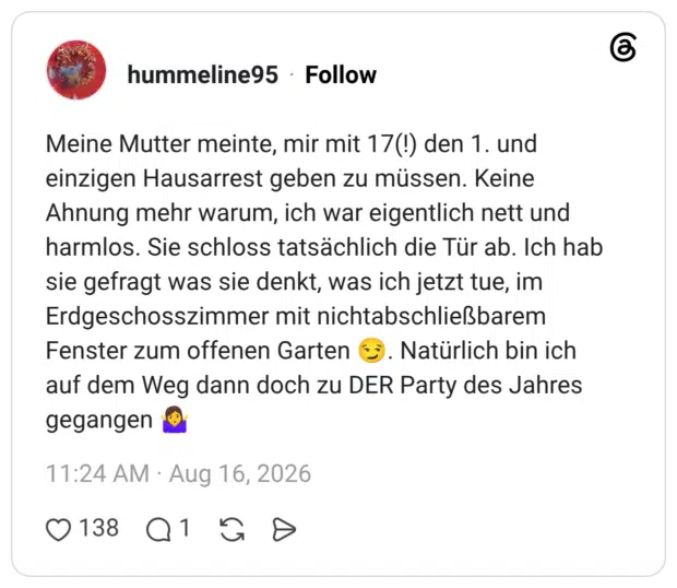 Meine Mutter meinte, mir mit 17(!) den 1. und einzigen Hausarrest geben zu müssen. Keine Ahnung mehr warum, ich war eigentlich nett und harmlos. Sie schloss tatsächlich die Tür ab. Ich hab sie gefragt was sie denkt, was ich jetzt tue, im Erdgeschosszimmer mit nichtabschließbarem Fenster zum offenen Garten 😏. Natürlich bin ich auf dem Weg dann doch zu DER Party des Jahres gegangen 🤷‍♀️