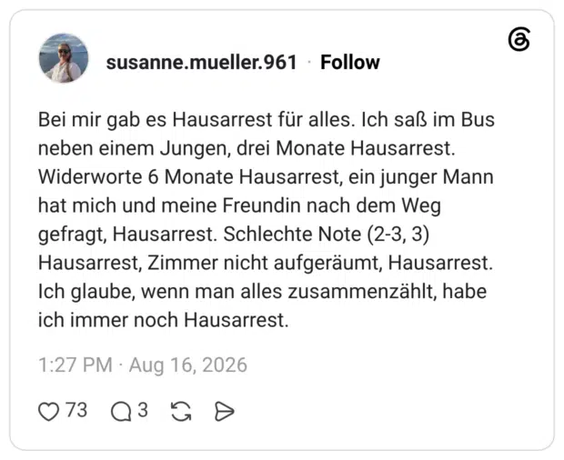 Bei mir gab es Hausarrest für alles. Ich saß im Bus neben einem Jungen, drei Monate Hausarrest. Widerworte 6 Monate Hausarrest, ein junger Mann hat mich und meine Freundin nach dem Weg gefragt, Hausarrest. Schlechte Note (2-3, 3) Hausarrest, Zimmer nicht aufgeräumt, Hausarrest. Ich glaube, wenn man alles zusammenzählt, habe ich immer noch Hausarrest.