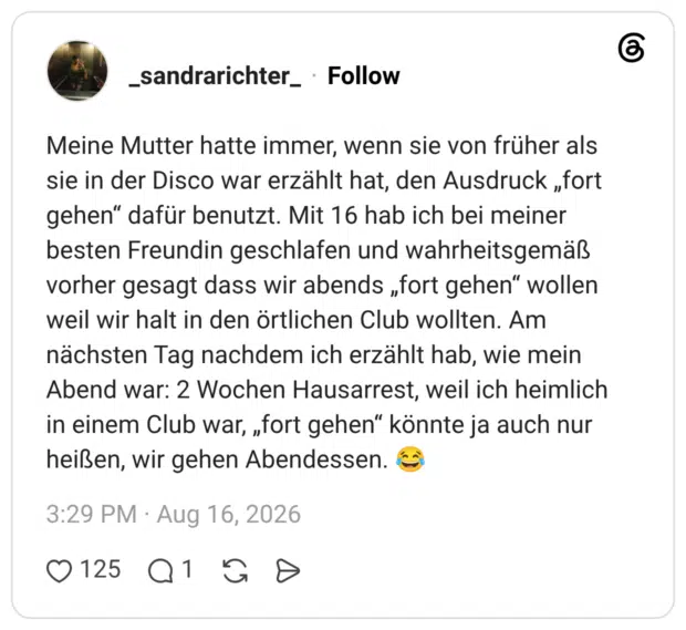 Meine Mutter hatte immer, wenn sie von früher als sie in der Disco war erzählt hat, den Ausdruck „fort gehen“ dafür benutzt. Mit 16 hab ich bei meiner besten Freundin geschlafen und wahrheitsgemäß vorher gesagt dass wir abends „fort gehen“ wollen weil wir halt in den örtlichen Club wollten. Am nächsten Tag nachdem ich erzählt hab, wie mein Abend war: 2 Wochen Hausarrest, weil ich heimlich in einem Club war, „fort gehen“ könnte ja auch nur heißen, wir gehen Abendessen. 😂