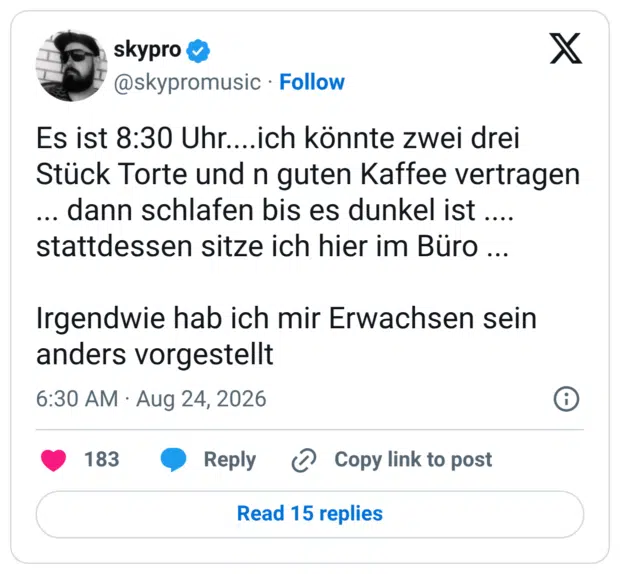 Es ist 8:30 Uhr....ich könnte zwei drei Stück Torte und n guten Kaffee vertragen ... dann schlafen bis es dunkel ist .... stattdessen sitze ich hier im Büro ... Irgendwie hab ich mir Erwachsen sein anders vorgestellt