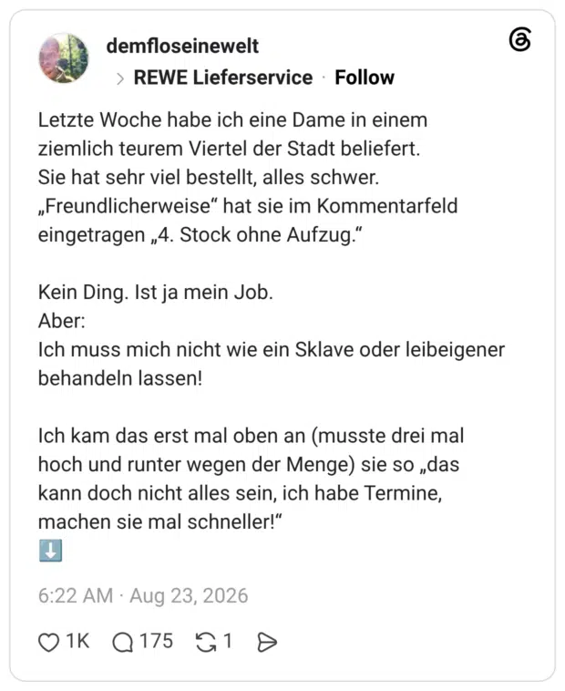 Letzte Woche habe ich eine Dame in einem ziemlich teurem Viertel der Stadt beliefert. Sie hat sehr viel bestellt, alles schwer. „Freundlicherweise“ hat sie im Kommentarfeld eingetragen „4. Stock ohne Aufzug.“ Kein Ding. Ist ja mein Job. Aber: Ich muss mich nicht wie ein Sklave oder leibeigener behandeln lassen! Ich kam das erst mal oben an (musste drei mal hoch und runter wegen der Menge) sie so „das kann doch nicht alles sein, ich habe Termine, machen sie mal schneller!“ ⬇️