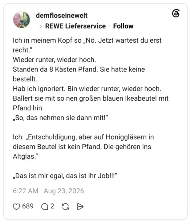 Ich in meinem Kopf so „Nö. Jetzt wartest du erst recht.“ Wieder runter, wieder hoch. Standen da 8 Kästen Pfand. Sie hatte keine bestellt. Hab ich ignoriert. Bin wieder runter, wieder hoch. Ballert sie mit so nen großen blauen Ikeabeutel mit Pfand hin. „So, das nehmen sie dann mit!“ Ich: „Entschuldigung, aber auf Honiggläsern in diesem Beutel ist kein Pfand. Die gehören ins Altglas.“ „Das ist mir egal, das ist ihr Job!!!“