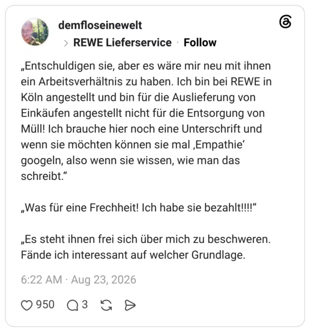 demfloseinewelt REWE Lieferservice 2 Tage „Entschuldigen sie, aber es wäre mir neu mit ihnen ein Arbeitsverhältnis zu haben. Ich bin bei REWE in Köln angestellt und bin für die Auslieferung von Einkäufen angestellt nicht für die Entsorgung von Müll! Ich brauche hier noch eine Unterschrift und wenn sie möchten können sie mal ‚Empathie‘ googeln, also wenn sie wissen, wie man das schreibt.“ „Was für eine Frechheit! Ich habe sie bezahlt!!!!“ „Es steht ihnen frei sich über mich zu beschweren. Fände ich interessant auf welcher Grundlage.