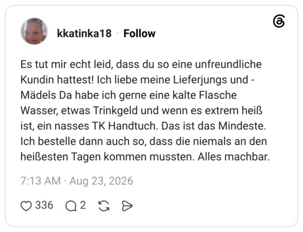 Es tut mir echt leid, dass du so eine unfreundliche Kundin hattest! Ich liebe meine Lieferjungs und -Mädels Da habe ich gerne eine kalte Flasche Wasser, etwas Trinkgeld und wenn es extrem heiß ist, ein nasses TK Handtuch. Das ist das Mindeste. Ich bestelle dann auch so, dass die niemals an den heißesten Tagen kommen mussten. Alles machbar.