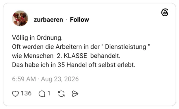 Völlig in Ordnung. Oft werden die Arbeitern in der " Dienstleistung " wie Menschen 2. KLASSE behandelt. Das habe ich in 35 Handel oft selbst erlebt.