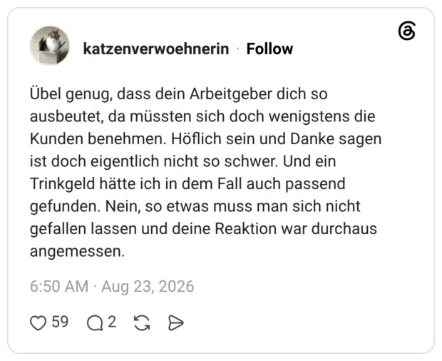 katzenverwoehnerin 2 Tage Übel genug, dass dein Arbeitgeber dich so ausbeutet, da müssten sich doch wenigstens die Kunden benehmen. Höflich sein und Danke sagen ist doch eigentlich nicht so schwer. Und ein Trinkgeld hätte ich in dem Fall auch passend gefunden. Nein, so etwas muss man sich nicht gefallen lassen und deine Reaktion war durchaus angemessen.