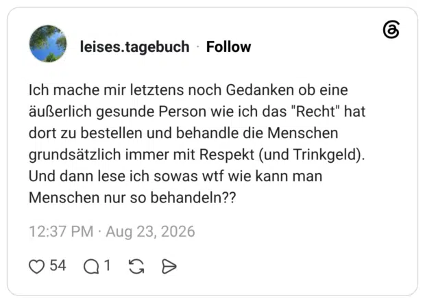 leises.tagebuch 1 Tag Ich mache mir letztens noch Gedanken ob eine äußerlich gesunde Person wie ich das "Recht" hat dort zu bestellen und behandle die Menschen grundsätzlich immer mit Respekt (und Trinkgeld). Und dann lese ich sowas wtf wie kann man Menschen nur so behandeln??