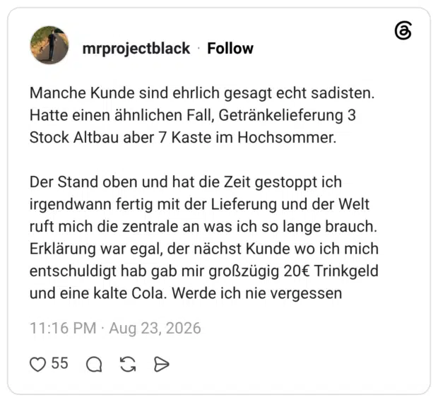 Manche Kunde sind ehrlich gesagt echt sadisten. Hatte einen ähnlichen Fall, Getränkelieferung 3 Stock Altbau aber 7 Kaste im Hochsommer. Der Stand oben und hat die Zeit gestoppt ich irgendwann fertig mit der Lieferung und der Welt ruft mich die zentrale an was ich so lange brauch. Erklärung war egal, der nächst Kunde wo ich mich entschuldigt hab gab mir großzügig 20€ Trinkgeld und eine kalte Cola. Werde ich nie vergessen