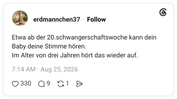 Etwa ab der 20.schwangerschaftswoche kann dein Baby deine Stimme hören. Im Alter von drei Jahren hört das wieder auf.