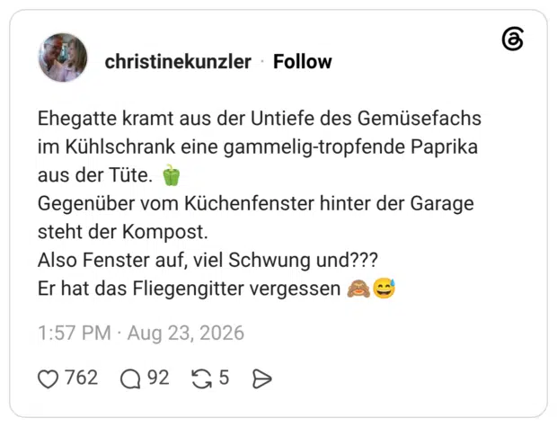 Ehegatte kramt aus der Untiefe des Gemüsefachs im Kühlschrank eine gammelig-tropfende Paprika aus der Tüte. Gegenüber vom Küchenfenster hinter der Garage steht der Kompost. Also Fenster auf, viel Schwung und??? Er hat das Fliegengitter vergessen