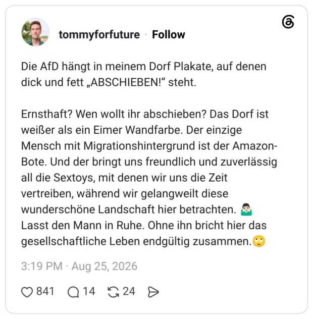 Die AfD hängt in meinem Dorf Plakate, auf denen dick und fett „ABSCHIEBEN!" steht. Ernsthaft? Wen wollt ihr abschieben? Das Dorf ist weißer als ein Eimer Wandfarbe. Der einzige Mensch mit Migrationshintergrund ist der Amazon- Bote. Und der bringt uns freundlich und zuverlässig all die Sextoys, mit denen wir uns die Zeit vertreiben, während wir gelangweilt diese wunderschöne Landschaft hier betrachten. Lasst den Mann in Ruhe. Ohne ihn bricht hier das gesellschaftliche Leben endgültig zusammen.
