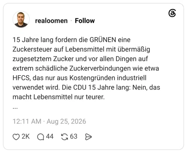 15 Jahre lang fordern die GRÜNEN eine Zuckersteuer auf Lebensmittel mit übermäßig zugesetztem Zucker und vor allen Dingen auf extrem schädliche Zuckerverbindungen wie etwa HFCS, das nur aus Kostengründen industriell verwendet wird. Die CDU 15 Jahre lang: Nein, das macht Lebensmittel nur teurer. ... 1 / 2
