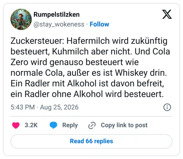 Zuckersteuer: Hafermilch wird zukünftig besteuert, Kuhmilch aber nicht. Und Cola Zero wird genauso besteuert wie normale Cola, außer es ist Whiskey drin. Ein Radler mit Alkohol ist davon befreit, ein Radler ohne Alkohol wird besteuert.