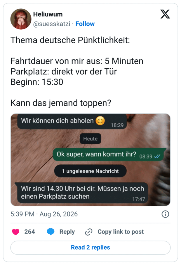 Thema deutsche Pünktlichkeit: Fahrtdauer von mir aus: 5 Minuten Parkplatz: direkt vor der Tür Beginn: 15:30 Kann das jemand toppen? Wir können dich abholen Wir sind 14.30 Uhr bei dir. Müssen ja noch einen Parkplatz suchen
