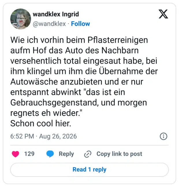 Wie ich vorhin beim Pflasterreinigen aufm Hof das Auto des Nachbarn versehentlich total eingesaut habe, bei ihm klingel um ihm die Übernahme der Autowäsche anzubieten und er nur entspannt abwinkt "das ist ein Gebrauchsgegenstand, und morgen regnets eh wieder." Schon cool hier