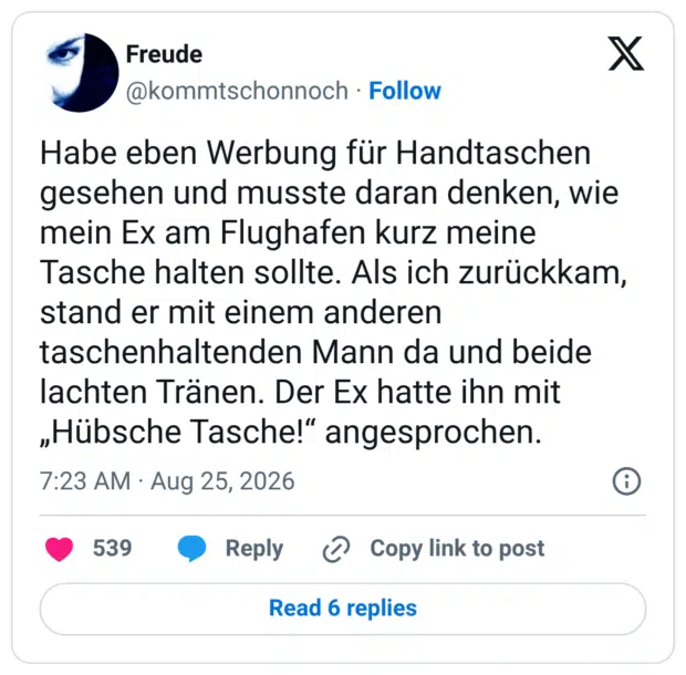 Habe eben Werbung für Handtaschen gesehen und musste daran denken, wie mein Ex am Flughafen kurz meine Tasche halten sollte. Als ich zurückkam, stand er mit einem anderen taschenhaltenden Mann da und beide lachten Tränen. Der Ex hatte ihn mit „Hübsche Tasche!" angesprochen.