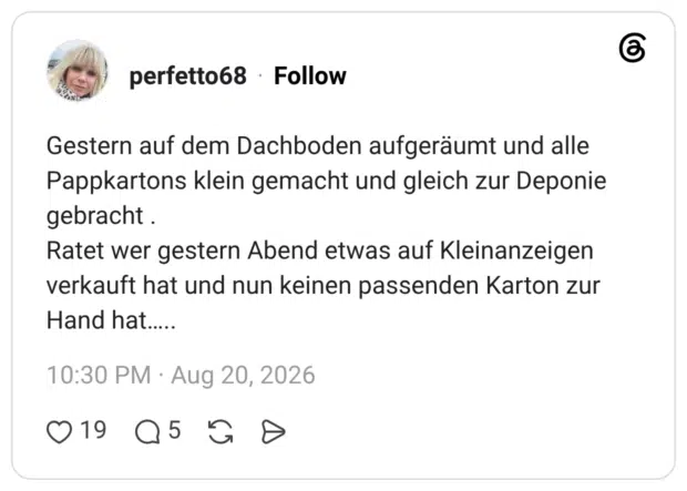 Gestern auf dem Dachboden aufgeräumt und alle Pappkartons klein gemacht und gleich zur Deponie gebracht. Ratet wer gestern Abend etwas auf Kleinanzeigen verkauft hat und nun keinen passenden Karton zur Hand hat.