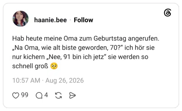 Hab heute meine Oma zum Geburtstag angerufen. „Na Oma, wie alt biste geworden, 70?" ich hör sie nur kichern „Nee, 91 bin ich jetz" sie werden so schnell groß 1