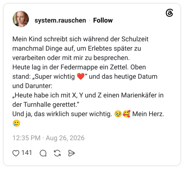 Mein Kind schreibt sich während der Schulzeit manchmal Dinge auf, um Erlebtes später zu verarbeiten oder mit mir zu besprechen. Heute lag in der Federmappe ein Zettel. Oben stand: „Super wichtig ❤️“ und das heutige Datum und Darunter: „Heute habe ich mit X, Y und Z einen Marienkäfer in der Turnhalle gerettet.“ Und ja, das wirklich super wichtig. 🥹🥰 Mein Herz. 🥲
