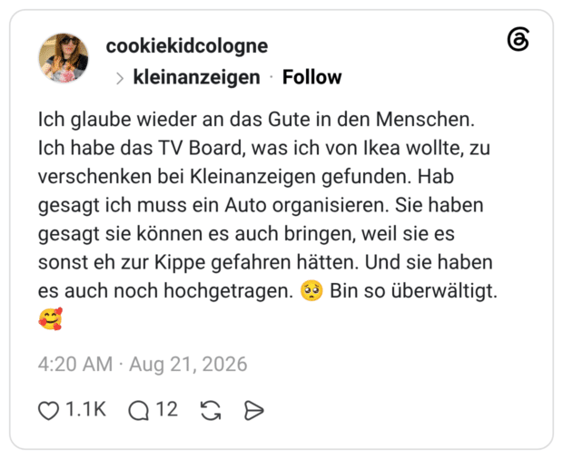 Ich glaube wieder an das Gute in den Menschen. Ich habe das TV Board, was ich von Ikea wollte, zu verschenken bei Kleinanzeigen gefunden. Hab gesagt ich muss ein Auto organisieren. Sie haben gesagt sie können es auch bringen, weil sie es sonst eh zur Kippe gefahren hätten. Und sie haben es auch noch hochgetragen. 🥺 Bin so überwältigt. 🥰 1 / 2