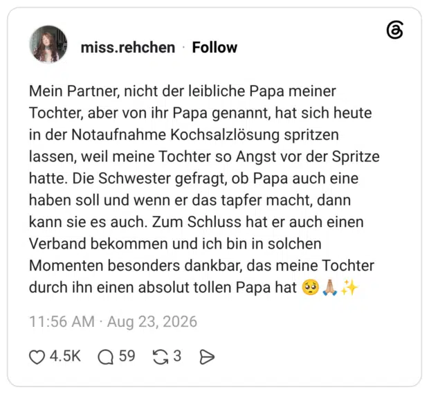 Mein Partner, nicht der leibliche Papa meiner Tochter, aber von ihr Papa genannt, hat sich heute in der Notaufnahme Kochsalzlösung spritzen lassen, weil meine Tochter so Angst vor der Spritze hatte. Die Schwester gefragt, ob Papa auch eine haben soll und wenn er das tapfer macht, dann kann sie es auch. Zum Schluss hat er auch einen Verband bekommen und ich bin in solchen Momenten besonders dankbar, das meine Tochter durch ihn einen absolut tollen Papa hat 🥺🙏🏼✨