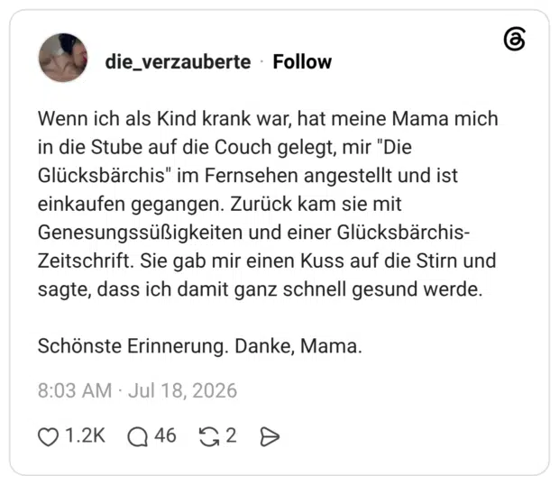 Wenn ich als Kind krank war, hat meine Mama mich in die Stube auf die Couch gelegt, mir "Die Glücksbärchis" im Fernsehen angestellt und ist einkaufen gegangen. Zurück kam sie mit Genesungssüßigkeiten und einer Glücksbärchis-Zeitschrift. Sie gab mir einen Kuss auf die Stirn und sagte, dass ich damit ganz schnell gesund werde. Schönste Erinnerung. Danke, Mama.