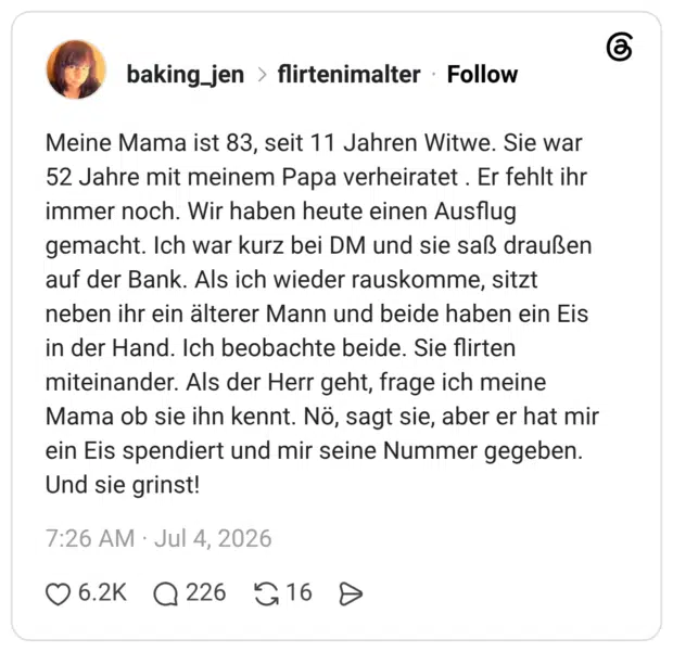 Meine Mama ist 83, seit 11 Jahren Witwe. Sie war 52 Jahre mit meinem Papa verheiratet . Er fehlt ihr immer noch. Wir haben heute einen Ausflug gemacht. Ich war kurz bei DM und sie saß draußen auf der Bank. Als ich wieder rauskomme, sitzt neben ihr ein älterer Mann und beide haben ein Eis in der Hand. Ich beobachte beide. Sie flirten miteinander. Als der Herr geht, frage ich meine Mama ob sie ihn kennt. Nö, sagt sie, aber er hat mir ein Eis spendiert und mir seine Nummer gegeben. Und sie grinst! 1 / 2