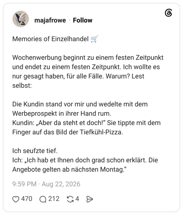 Memories of Einzelhandel Wochenwerbung beginnt zu einem festen Zeitpunkt und endet zu einem festen Zeitpunkt. Ich wollte es nur gesagt haben, für alle Fälle. Warum? Lest selbst: Die Kundin stand vor mir und wedelte mit dem Werbeprospekt in ihrer Hand rum. Kundin: „Aber da steht et doch!“ Sie tippte mit dem Finger auf das Bild der Tiefkühl-Pizza. Ich seufzte tief. Ich: „Ich hab et Ihnen doch grad schon erklärt. Die Angebote gelten ab nächsten Montag."