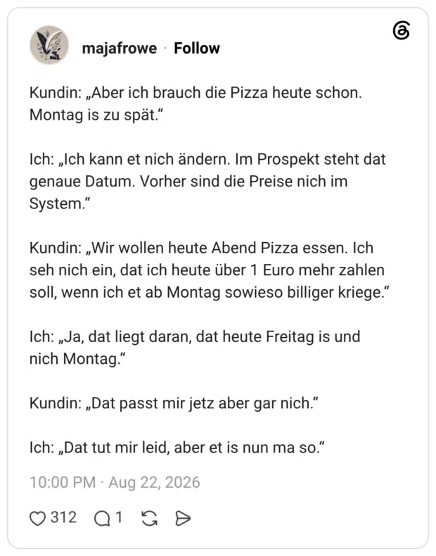 Kundin: „Aber ich brauch die Pizza heute schon. Montag is zu spät.“ Ich: „Ich kann et nich ändern. Im Prospekt steht dat genaue Datum. Vorher sind die Preise nich im System." Kundin: „Wir wollen heute Abend Pizza essen. Ich seh nich ein, dat ich heute über 1 Euro mehr zahlen soll, wenn ich et ab Montag sowieso billiger kriege." Ich: „Ja, dat liegt daran, dat heute Freitag is und nich Montag.” Kundin: „Dat passt mir jetz aber gar nich.“ Ich: „Dat tut mir leid, aber et is nun ma so."