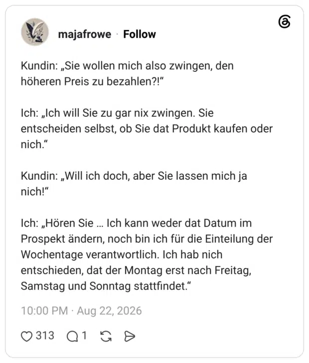Kundin: „Sie wollen mich also zwingen, den höheren Preis zu bezahlen?!" Ich: „Ich will Sie zu gar nix zwingen. Sie entscheiden selbst, ob Sie dat Produkt kaufen oder nich." Kundin: „Will ich doch, aber Sie lassen mich ja nich!" Ich: „Hören Sie Ich kann weder dat Datum im Prospekt ändern, noch bin ich für die Einteilung der Wochentage verantwortlich. Ich hab nich entschieden, dat der Montag erst nach Freitag, Samstag und Sonntag stattfindet."