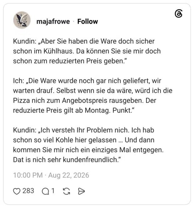 Kundin: „Aber Sie haben die Ware doch sicher schon im Kühlhaus. Da können Sie sie mir doch schon zum reduzierten Preis geben.“ Ich: „Die Ware wurde noch gar nich geliefert, wir warten drauf. Selbst wenn sie da wäre, würd ich die Pizza nich zum Angebotspreis rausgeben. Der reduzierte Preis gilt ab Montag. Punkt.“ Kundin: „Ich versteh Ihr Problem nich. Ich hab schon so viel Kohle hier gelassen Und dann kommen Sie mir nich ein einziges Mal entgegen. Dat is nich sehr kundenfreundlich."