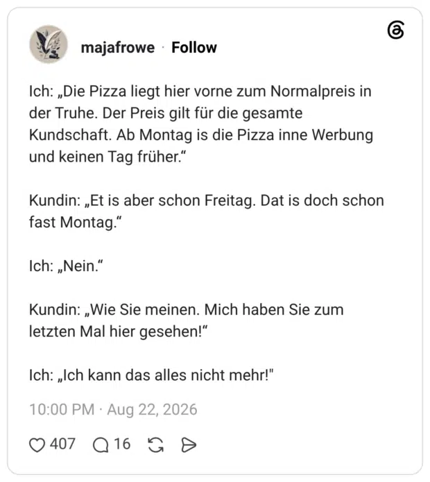 Ich: „Die Pizza liegt hier vorne zum Normalpreis in der Truhe. Der Preis gilt für die gesamte Kundschaft. Ab Montag is die Pizza inne Werbung und keinen Tag früher." Kundin: „Et is aber schon Freitag. Dat is doch schon fast Montag." Ich: „Nein.“ Kundin: „Wie Sie meinen. Mich haben Sie zum letzten Mal hier gesehen!“ Ich: „Ich kann das alles nicht mehr!"