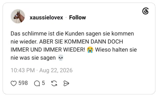 Das schlimme ist die Kunden sagen sie kommen nie wieder. ABER SIE KOMMEN DANN DOCH IMMER UND IMMER WIEDER! nie was sie sagen Wieso halten sie