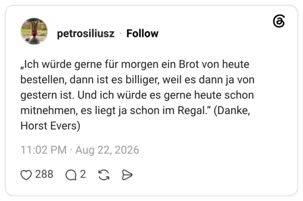 „Ich würde gerne für morgen ein Brot von heute bestellen, dann ist es billiger, weil es dann ja von gestern ist. Und ich würde es gerne heute schon mitnehmen, es liegt ja schon im Regal." (Danke, Horst Evers)