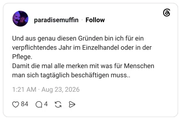 Und aus genau diesen Gründen bin ich für ein verpflichtendes Jahr im Einzelhandel oder in der Pflege. Damit die mal alle merken mit was für Menschen man sich tagtäglich beschäftigen muss..