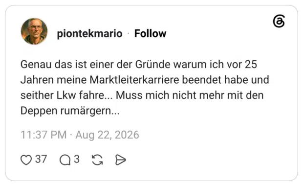 Genau das ist einer der Gründe warum ich vor 25 Jahren meine Marktleiterkarriere beendet habe und seither Lkw fahre... Muss mich nicht mehr mit den Deppen rumärgern...
