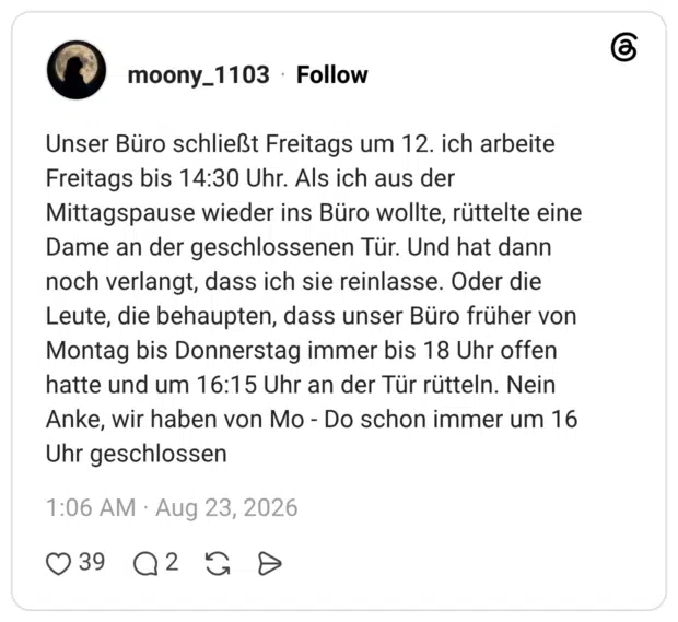Unser Büro schließt Freitags um 12. ich arbeite Freitags bis 14:30 Uhr. Als ich aus der Mittagspause wieder ins Büro wollte, rüttelte eine Dame an der geschlossenen Tür. Und hat dann noch verlangt, dass ich sie reinlasse. Oder die Leute, die behaupten, dass unser Büro früher von Montag bis Donnerstag immer bis 18 Uhr offen hatte und um 16:15 Uhr an der Tür rütteln. Nein Anke, wir haben von Mo - Do schon immer um 16 Uhr geschlossen