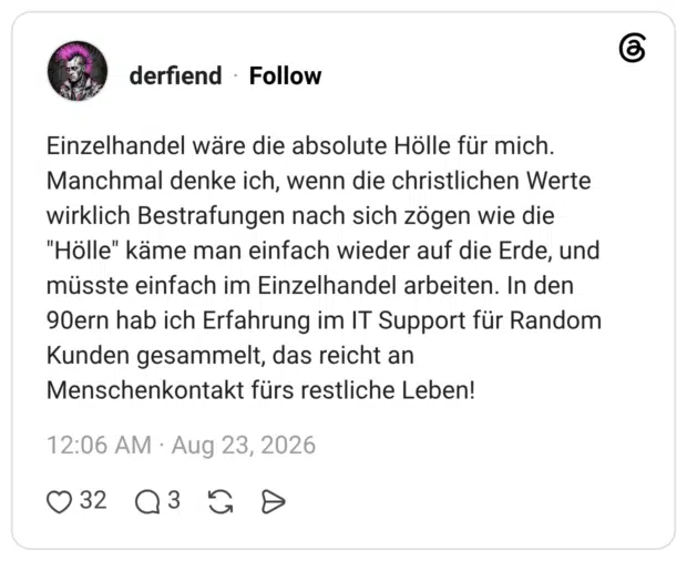 Einzelhandel wäre die absolute Hölle für mich. Manchmal denke ich, wenn die christlichen Werte wirklich Bestrafungen nach sich zögen wie die "Hölle" käme man einfach wieder auf die Erde, und müsste einfach im Einzelhandel arbeiten. In den 90ern hab ich Erfahrung im IT Support für Random Kunden gesammelt, das reicht an Menschenkontakt fürs restliche Leben!
