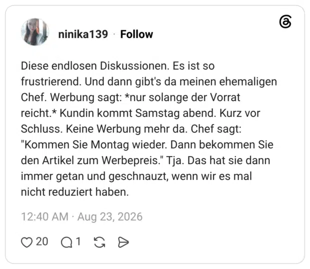Diese endlosen Diskussionen. Es ist so frustrierend. Und dann gibt's da meinen ehemaligen Chef. Werbung sagt: *nur solange der Vorrat reicht.* Kundin kommt Samstag abend. Kurz vor Schluss. Keine Werbung mehr da. Chef sagt: "Kommen Sie Montag wieder. Dann bekommen Sie den Artikel zum Werbepreis." Tja. Das hat sie dann immer getan und geschnauzt, wenn wir es mal nicht reduziert haben.