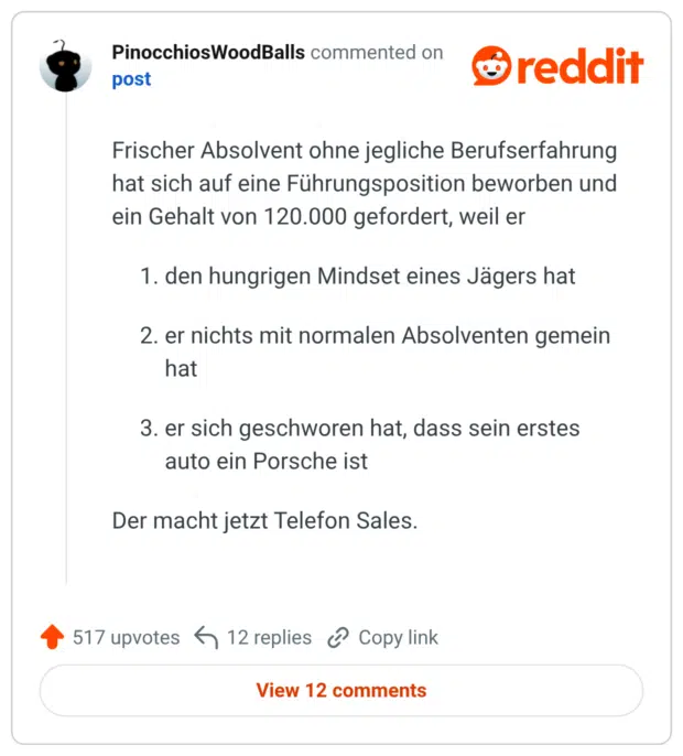 Frischer Absolvent ohne jegliche Berufserfahrung hat sich auf eine Führungsposition beworben und ein Gehalt von 120.000 gefordert, weil er 1. den hungrigen Mindset eines Jägers hat 2. er nichts mit normalen Absolventen gemein hat 3. er sich geschworen hat, dass sein erstes auto ein Porsche ist Der macht jetzt Telefon Sales.