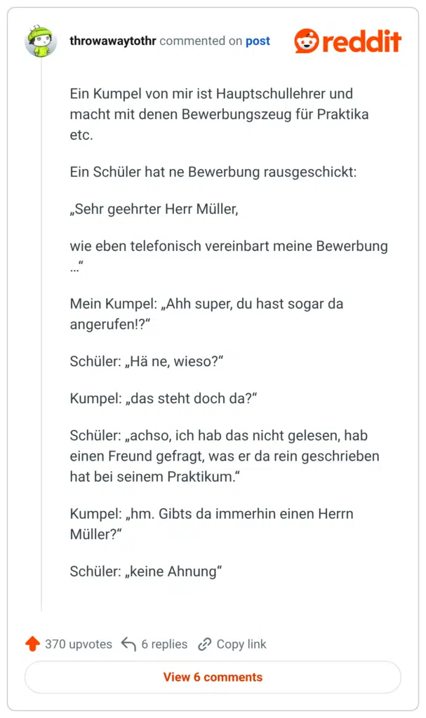 Ein Kumpel von mir ist Hauptschullehrer und macht mit denen Bewerbungszeug für Praktika etc. Ein Schüler hat ne Bewerbung rausgeschickt: „Sehr geehrter Herr Müller, wie eben telefonisch vereinbart meine Bewerbung Mein Kumpel: „Ahh super, du hast sogar da angerufen!?" Schüler: „Hä ne, wieso?" Kumpel: „das steht doch da?" Schüler: „achso, ich hab das nicht gelesen, hab einen Freund gefragt, was er da rein geschrieben hat bei seinem Praktikum." Kumpel: „hm. Gibts da immerhin einen Herrn Müller?" Schüler: „keine Ahnung"